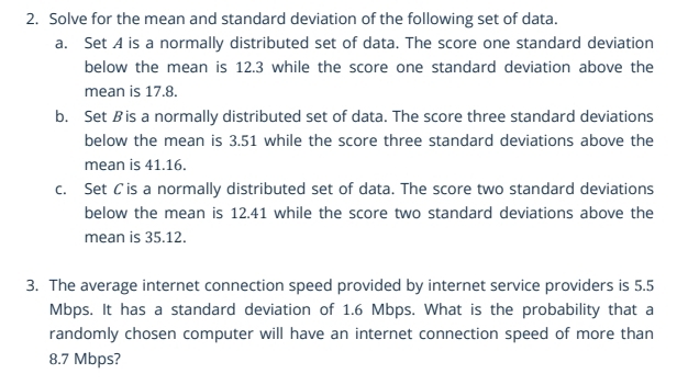 Solve for the mean and standard deviation of the following set of data. 
a. Set A is a normally distributed set of data. The score one standard deviation 
below the mean is 12.3 while the score one standard deviation above the 
mean is 17.8. 
b. Set Bis a normally distributed set of data. The score three standard deviations 
below the mean is 3.51 while the score three standard deviations above the 
mean is 41.16. 
c. Set Cis a normally distributed set of data. The score two standard deviations 
below the mean is 12.41 while the score two standard deviations above the 
mean is 35.12. 
3. The average internet connection speed provided by internet service providers is 5.5
Mbps. It has a standard deviation of 1.6 Mbps. What is the probability that a 
randomly chosen computer will have an internet connection speed of more than
8.7 Mbps?