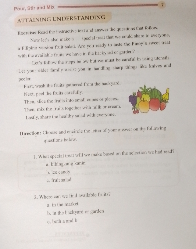 Pour, Stir and Mix
7
ATTAINING UNDERSTANDING
Exercise: Read the instructive text and answer the questions that follow.
Now let's also make a special treat that we could share to everyone,
a Filipino version fruit salad. Are you ready to taste the Pinoy’s sweet treat
with the available fruits we have in the backyard or garden?
Let's follow the steps below but we must be careful in using utensils.
Let your elder family assist you in handling sharp things like knives and
peeler.
First, wash the fruits gathered from the backyard.
Next, peel the fruits carefully.
Then, slice the fruits into small cubes or pieces.
Then, mix the fruits together with milk or cream.
Lastly, share the healthy salad with everyone.
Direction: Choose and encircle the letter of your answer on the following
questions below.
1. What special treat will we make based on the selection we had read?
a. bibingkang kanin
b. ice candy
c. fruit salad
2. Where can we find available fruits?
a. in the market
b. in the backyard or garden
c. both a and b