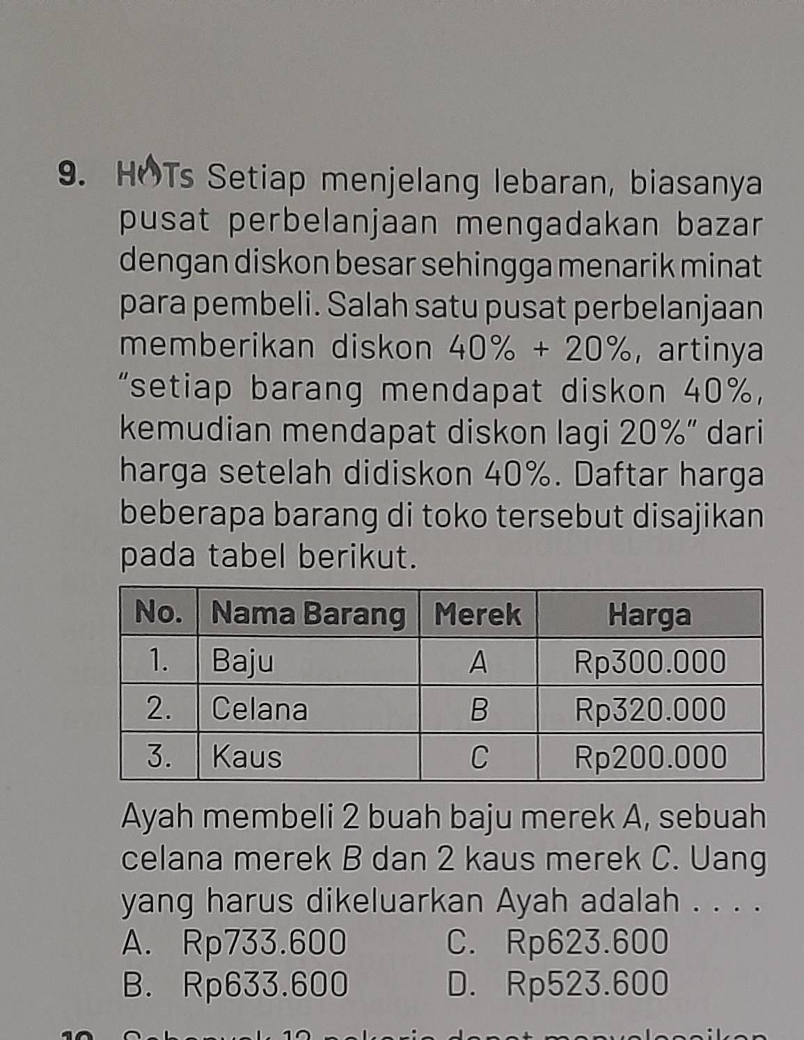 HOTs Setiap menjelang lebaran, biasanya
pusat perbelanjaan mengadakan bazar 
dengan diskon besar sehingga menarik minat
para pembeli. Salah satu pusat perbelanjaan
memberikan diskon 40% +20% , artinya
“setiap barang mendapat diskon 40% ，
kemudian mendapat diskon lagi 20% '' dari
harga setelah didiskon 40%. Daftar harga
beberapa barang di toko tersebut disajikan
pada tabel berikut.
Ayah membeli 2 buah baju merek A, sebuah
celana merek B dan 2 kaus merek C. Uang
yang harus dikeluarkan Ayah adalah . . . .
A. Rp733.600 C. Rp623.600
B. Rp633.600 D. Rp523.600