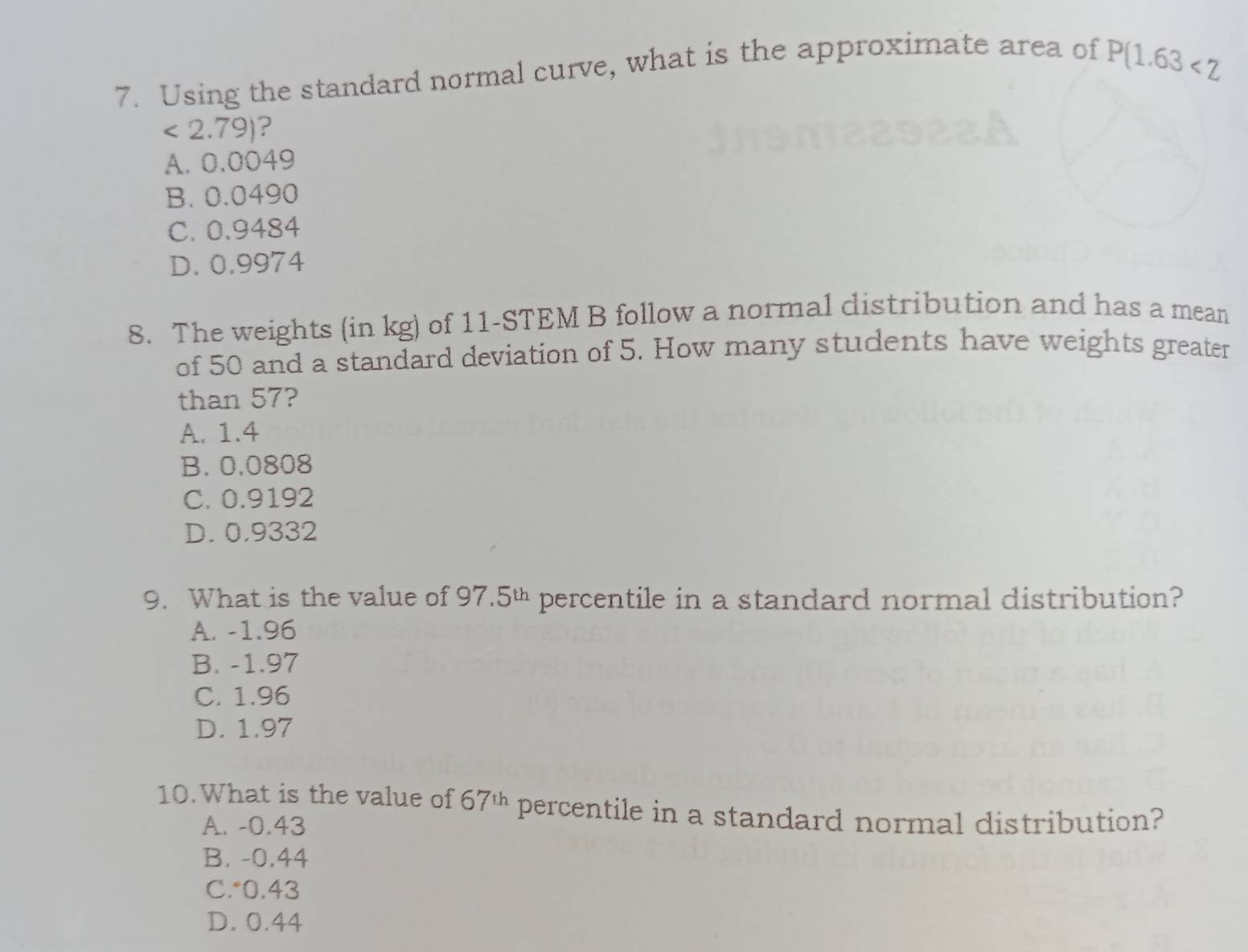 Using the standard normal curve, what is the approximate area of
P(1.63<2</tex>
<2.79) ?
A. 0.0049
B. 0.0490
C. 0.9484
D. 0.9974
8. The weights (in kg) of 11 -STEM B follow a normal distribution and has a mean
of 50 and a standard deviation of 5. How many students have weights greater
than 57?
A. 1.4
B. 0,0808
C. 0.9192
D. 0.9332
9. What is the value of 9 7.5^(th) percentile in a standard normal distribution?
A. -1.96
B. -1.97
C. 1.96
D. 1.97
10.What is the value of 67^(th) percentile in a standard normal distribution?
A. -0.43
B. -0.44
C.* 0.43
D. 0.44