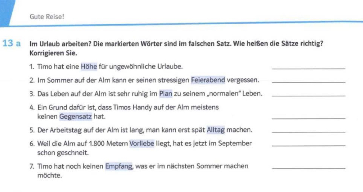 Gute Reise! 
13 a Im Urlaub arbeiten? Die markierten Wörter sind im falschen Satz. Wie heißen die Sätze richtig? 
Korrigieren Sie. 
1. Timo hat eine Höhe für ungewöhnliche Urlaube. 
_ 
2. Im Sommer auf der Alm kann er seinen stressigen Feierabend vergessen._ 
3. Das Leben auf der Alm ist sehr ruhig im Plan zu seinem „normalen“ Leben._ 
4. Ein Grund dafür ist, dass Timos Handy auf der Alm meistens 
keinen Gegensatz hat. 
_ 
5. Der Arbeitstag auf der Alm ist lang, man kann erst spät Alltag machen._ 
6. Weil die Alm auf 1.800 Metern Vorliebe liegt, hat es jetzt im September_ 
schon geschneit. 
7. Timo hat noch keinen Empfang, was er im nächsten Sommer machen_ 
möchte.