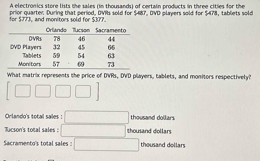 A electronics store lists the sales (in thousands) of certain products in three cities for the
prior quarter. During that period, DVRs sold for $487, DVD players sold for $478, tablets sold
for $773, and monitors sold for $377.
What matrix represents the price of DVRs, DVD players, tablets, and monitors respectively?
[□ □ □ □ ]
Orlando's total sales : □ thousand dollars
Tucson's total sales : thousand dollars
Sacramento's total sales : ∴ △ ADC)△ ABC (-3=∠ 4 thousand dollars