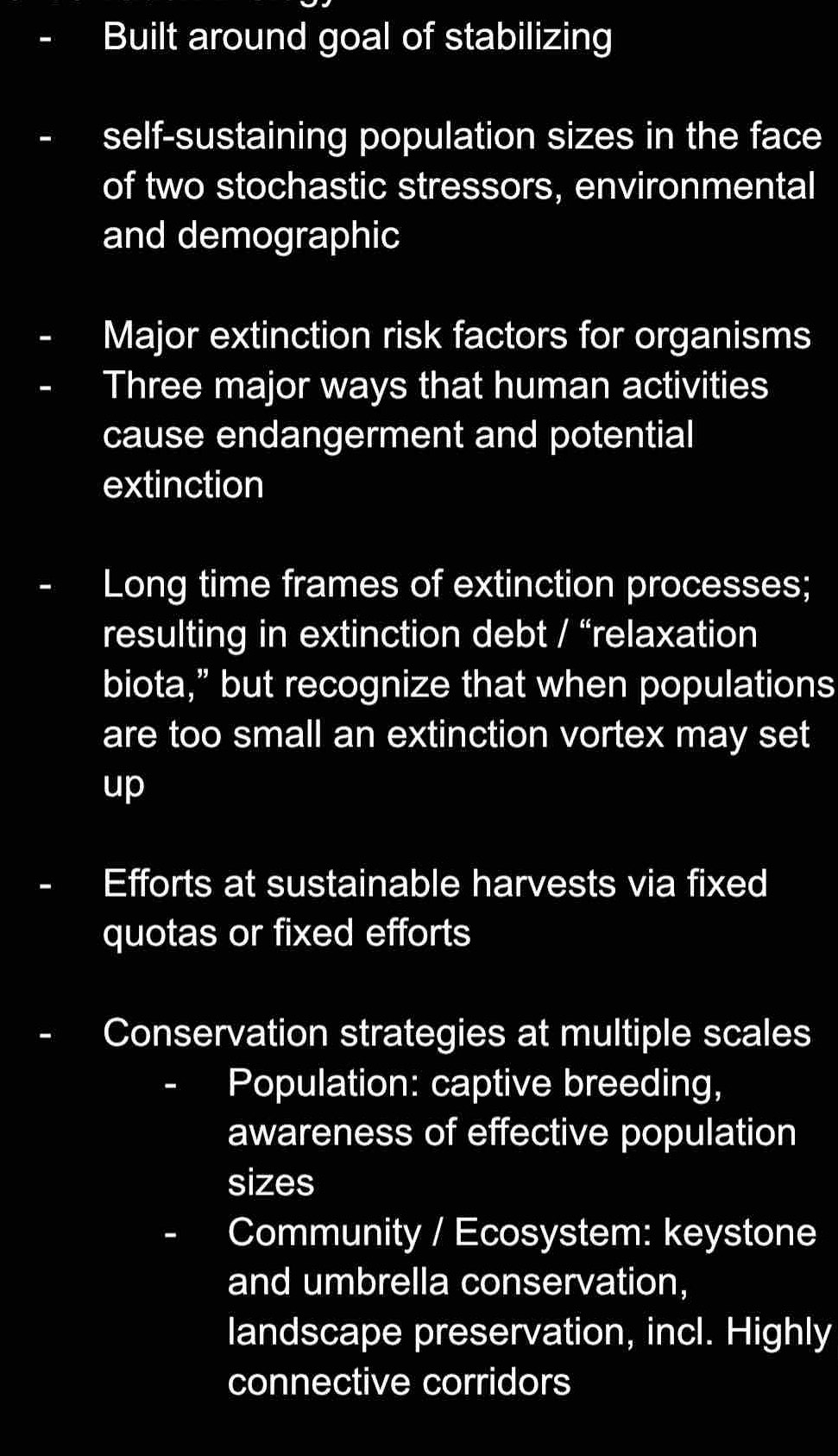 Built around goal of stabilizing 
self-sustaining population sizes in the face 
of two stochastic stressors, environmental 
and demographic 
Major extinction risk factors for organisms 
Three major ways that human activities 
cause endangerment and potential 
extinction 
Long time frames of extinction processes; 
resulting in extinction debt / “relaxation 
biota,” but recognize that when populations 
are too small an extinction vortex may set 
up 
Efforts at sustainable harvests via fixed 
quotas or fixed efforts 
Conservation strategies at multiple scales 
Population: captive breeding, 
awareness of effective population 
sizes 
Community / Ecosystem: keystone 
and umbrella conservation, 
landscape preservation, incl. Highly 
connective corridors