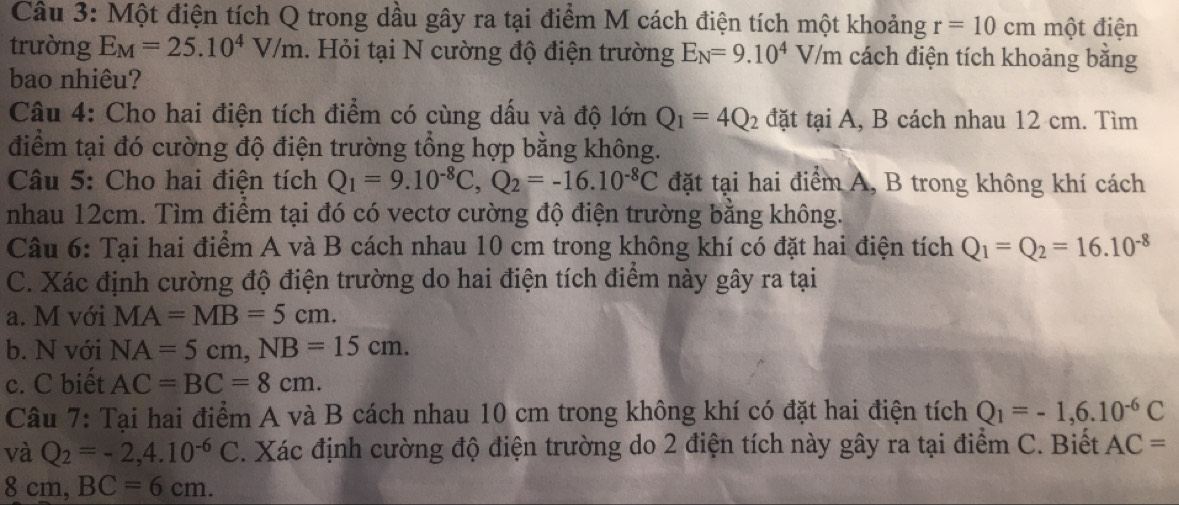 Một điện tích Q trong dầu gây ra tại điểm M cách điện tích một khoảng r=10cm một điện 
trường E_M=25.10^4V/m. Hỏi tại N cường độ điện trường E_N=9.10^4V/m cách điện tích khoảng bằng 
bao nhiêu? 
Câu 4: Cho hai điện tích điểm có cùng dấu và độ lớn Q_1=4Q_2 đặt taiA , B cách nhau 12 cm. Tìm 
điểm tại đó cường độ điện trường tổng hợp bằng không. 
Câu 5: Cho hai điện tích Q_1=9.10^(-8)C, Q_2=-16.10^(-8)C đặt tại hai điểm A, B trong không khí cách 
nhau 12cm. Tìm điểm tại đó có vectơ cường độ điện trường bằng không. 
Câu 6: Tại hai điểm A và B cách nhau 10 cm trong không khí có đặt hai điện tích Q_1=Q_2=16.10^(-8)
C. Xác định cường độ điện trường do hai điện tích điểm này gây ra tại 
a. M với MA=MB=5cm. 
b. N với NA=5cm, NB=15cm. 
c. C biết AC=BC=8cm. 
Câu 7: Tại hai điểm A và B cách nhau 10 cm trong không khí có đặt hai điện tích Q_1=-1,6.10^(-6)C
và Q_2=-2,4.10^(-6)C. Xác định cường độ điện trường do 2 điện tích này gây ra tại điểm C. Biết AC=
8cm BC=6cm.