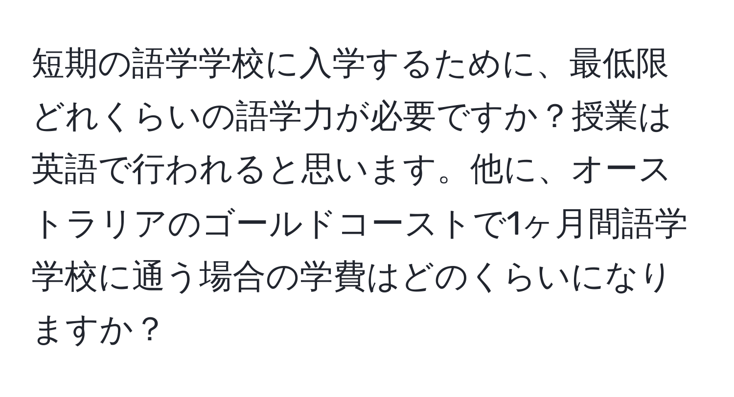 短期の語学学校に入学するために、最低限どれくらいの語学力が必要ですか？授業は英語で行われると思います。他に、オーストラリアのゴールドコーストで1ヶ月間語学学校に通う場合の学費はどのくらいになりますか？