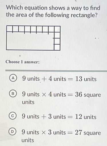 Which equation shows a way to find
the area of the following rectangle?
Choose 1 answer:
A 9units+4units=13 units
B 9units * 4units=36 square
units
c 9units+3units=12 u nits
D) 1 units * 3units =27 squa 11( 
units