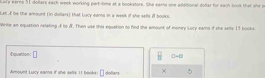 Lucy earns 51 dollars each week working part-time at a bookstore. She earns one additional dollar for each book that she s 
Let A be the amount (in dollars) that Lucy earns in a week if she sells B books. 
Write an equation relating A to B. Then use this equation to find the amount of money Lucy earns if she sells 15 books. 
Equation: □  □ /□   □ =□
Amount Lucy earns if she sells 15 books: dollars 
×