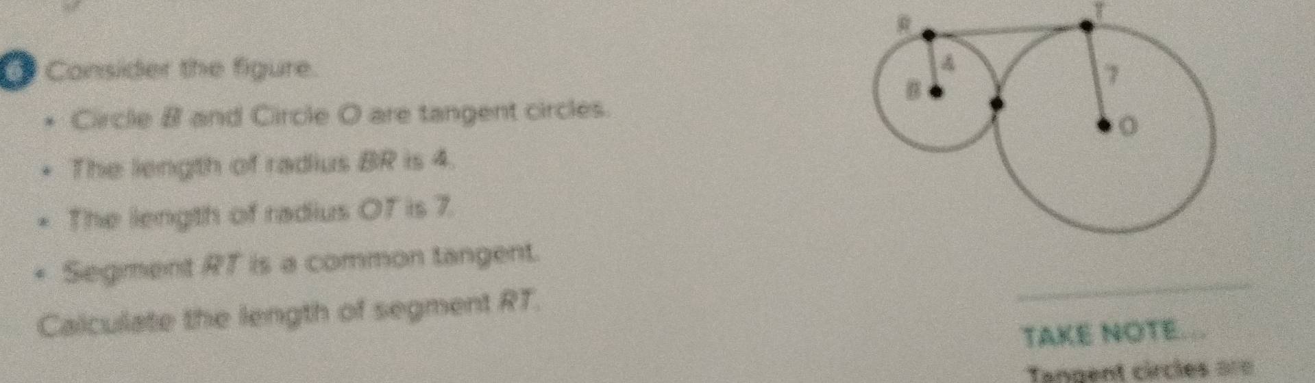 Consider the figure. 
Circle B and Circle O are tangent circles. 
The length of radius BR is 4. 
The length of radius OF is 7. 
Segment RT is a common tangent. 
Calculate the length of segment RT. 
_ 
TAKE NOTE... 
Tangent circles ===