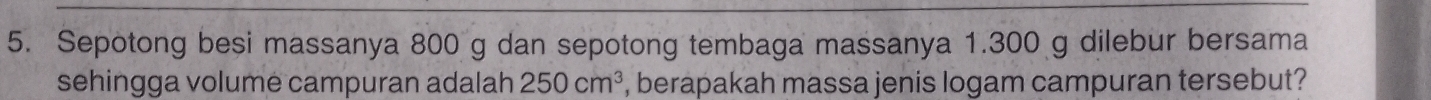 Sepotong besi massanya 800 g dan sepotong tembaga massanya 1.300 g dilebur bersama 
sehingga volume campuran adalah 250cm^3 , berapakah massa jenis logam campuran tersebut?