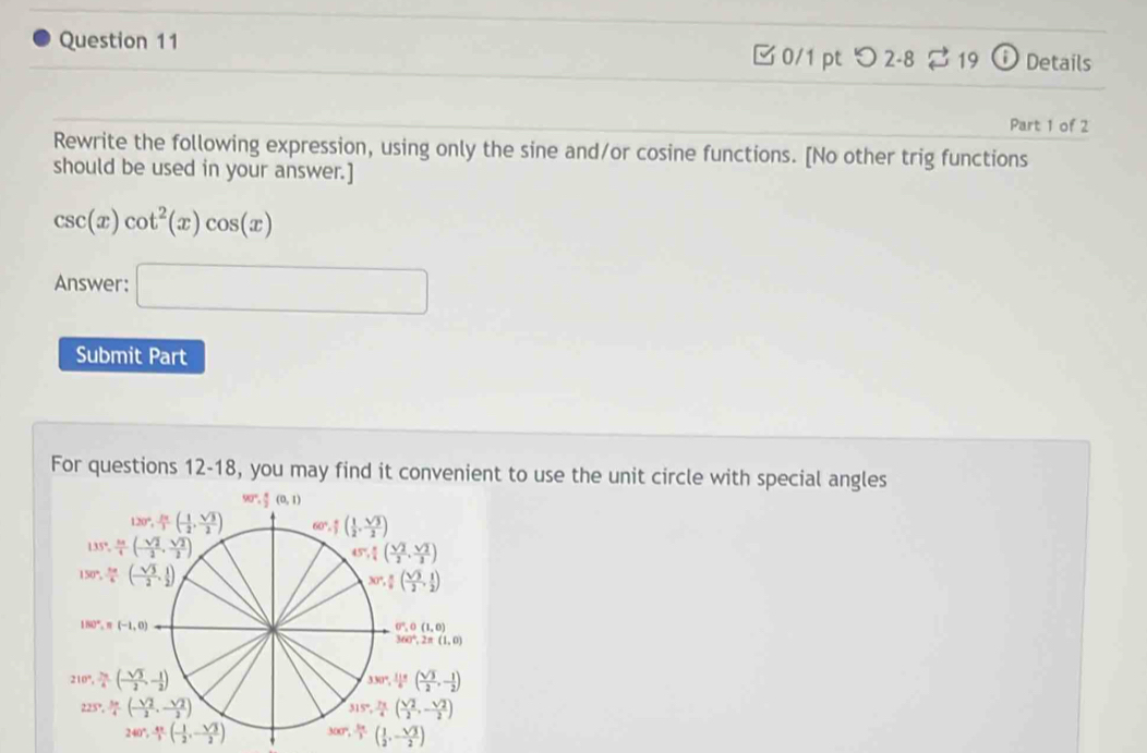 つ 2-8 19 ⓘ Details
Part 1 of 2
Rewrite the following expression, using only the sine and/or cosine functions. [No other trig functions
should be used in your answer.]
csc (x)cot^2(x)cos (x)
Answer: □
Submit Part
For questions 12-18, you may find it convenient to use the unit circle with special angles
300°, 5π /3 ( 1/2 ,- sqrt(3)/2 )