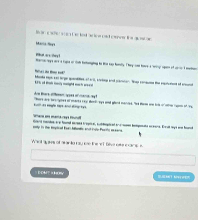 Skim and/or scon the text below and answer the question
Marda Maya
What are they?
Mants rays are a type of Oish belonging to the ray family. They can have a 'wing' span of up to 7 metrest
What do they set?
Manta reys est large quantities of brill, slvimp and plankton. They consume the equivalent of around
1% of thair body weight each weeld
Are there different types of manta rey?
There are two types of mants ray: devil rays and giant mantas. Yet there are lots of other types of ray,
such as eagle rays and slingrays.
Where are manta rays found?
Giant mantas are found across tropical, subtropical and warm temperote oceans. Devil rays are found
only in the trepical East Atlantic and indo Pacific oceans.
What types of manta ray are there? Give one example.
1 ĐONT KnOW SUSMIT ANSWER