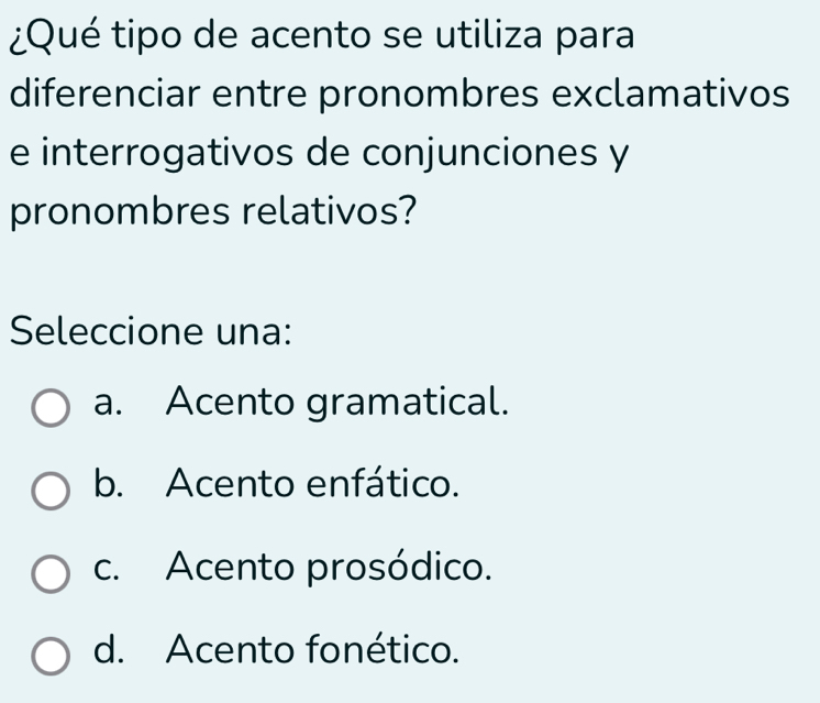 ¿Qué tipo de acento se utiliza para
diferenciar entre pronombres exclamativos
e interrogativos de conjunciones y
pronombres relativos?
Seleccione una:
a. Acento gramatical.
b. Acento enfático.
c. Acento prosódico.
d. Acento fonético.