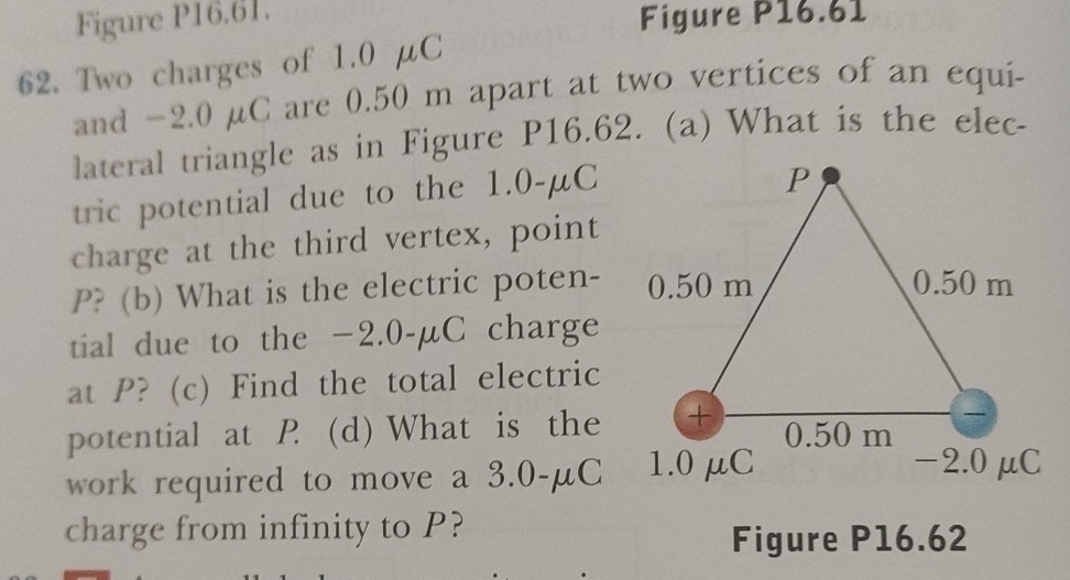 Figure P16.61. 
Figure P16.61 
62. Two charges of 1.0 μC
and −2.0 µC are 0.50 m apart at two vertices of an equi- 
lateral triangle as in Figure P16.62. (a) What is the elec- 
tric potential due to the 1.0-μC
charge at the third vertex, point
P? (b) What is the electric poten- 
tial due to the −2.0-μC charge 
at P? (c) Find the total electric 
potential at P (d) What is the 
work required to move a 3.0-μC
charge from infinity to P? Figure P16.62