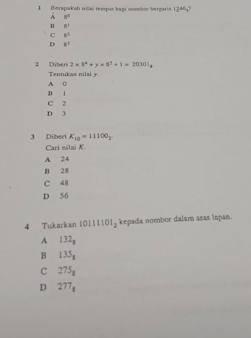 Berapakah nilai tempat bagi nombor bergaris 1246?
À 8^0
B 8^1
C 8^2
D 8^3
2 Diberi 2* 8^4+y* 8^2+1=20301_8. 
Tentukan nilai y.
A 0
B 1
C 2
D 3
3 Diberi K_10=11100_2. 
Cari nilai K.
A 24
B 28
C 48
D 56
4 Tukarkan 10111 101_2 kepada nombor dalam asas lapan.
A 132_8
B 135_8
C 275_8
D 277_8