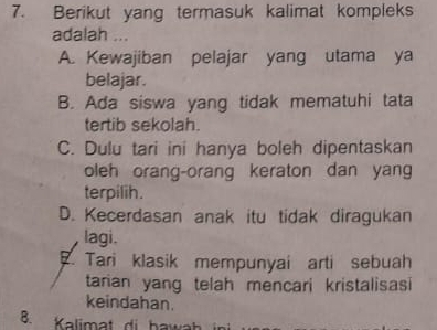 Berikut yang termasuk kalimat kompleks
adalah ...
A. Kewajiban pelajar yang utama ya
belajar.
B. Ada siswa yang tidak mematuhi tata
tertib sekolah.
C. Dulu tari ini hanya boleh dipentaskan
oleh orang-orang keraton dan yang
terpilih.
D. Kecerdasan anak itu tidak diragukan
lagi.
Tari klasik mempunyai arti sebuah
tarian yang telah mencari kristalisasi
keindahan.
B. Kalimat di hawah i