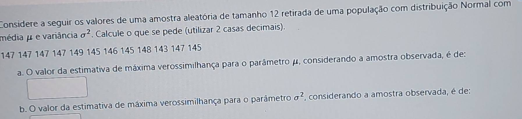 Considere a seguir os valores de uma amostra aleatória de tamanho 12 retirada de uma população com distribuição Normal com 
média μ e variância sigma^2. Calcule o que se pede (utilizar 2 casas decimais).
147 147 147 147 149 145 146 145 148 143 147 145
a. O valor da estimativa de máxima verossimilhança para o parâmetro μ, considerando a amostra observada, é de: 
b. O valor da estimativa de máxima verossimilhança para o parâmetro sigma^2 , considerando a amostra observada, é de: