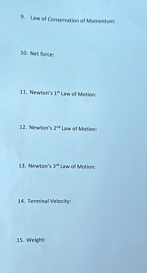 Law of Conservation of Momentum: 
10. Net force: 
11. Newton's 1^(st) Law of Motion: 
12. Newton’s 2^(nd) Law of Motion: 
13. Newton's 3^(rd) Law of Motion: 
14. Terminal Velocity: 
15. Weight: