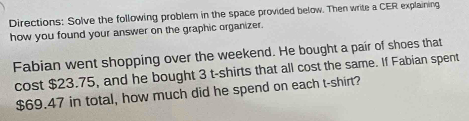 Directions: Solve the following problem in the space provided below. Then write a CER explaining 
how you found your answer on the graphic organizer. 
Fabian went shopping over the weekend. He bought a pair of shoes that 
cost $23.75, and he bought 3 t-shirts that all cost the same. If Fabian spent
$69.47 in total, how much did he spend on each t-shirt?