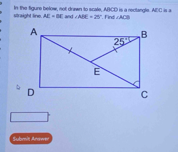 In the figure below, not drawn to scale, ABCD is a rectangle. AEC is a
straight line. AE=BE and ∠ ABE=25°. Find ∠ ACB
Submit Answer