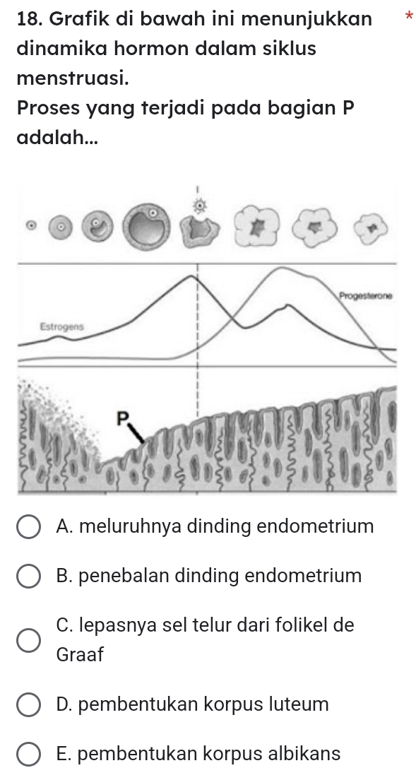 Grafik di bawah ini menunjukkan *
dinamika hormon dalam siklus
menstruasi.
Proses yang terjadi pada bagian P
adalah...
A. meluruhnya dinding endometrium
B. penebalan dinding endometrium
C. lepasnya sel telur dari folikel de
Graaf
D. pembentukan korpus luteum
E. pembentukan korpus albikans