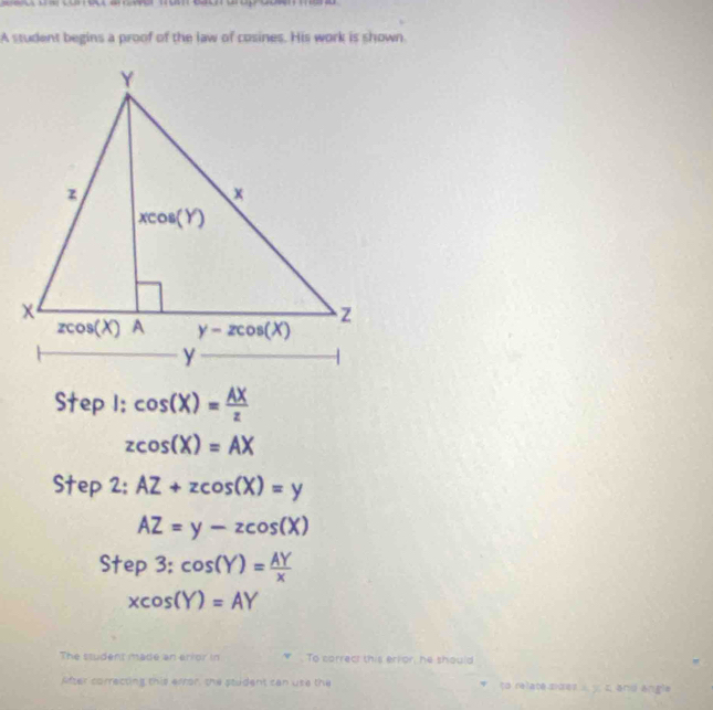 A student begins a proof of the law of cosines. His work is shown.
Step I: cos (X)= AX/z 
zcos (X)=AX
Step 2: AZ+zcos (X)=y
AZ=y-zcos (X)
5 tep3:cos (Y)= AY/x 
xcos (Y)=AY
The student made an arior in To correct this error, he should
After correcting this error, the student can use the to relate sdes   c and angle