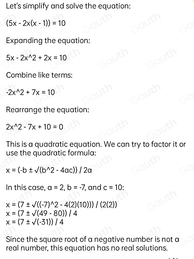 Let's simplify and solve the equation:
(5x-2x(x-1))=10
Expanding the equation:
5x-2x^(wedge)2+2x=10
Combine like terms:
-2x^(wedge)2+7x=10
Rearrange the equation:
2x^(wedge)2-7x+10=0
This is a quadratic equation. We can try to factor it or 
use the quadratic formula:
x=(-b± sqrt((b^(wedge)2-4ac)))/2a
In this case, a=2, b=-7 , and c=10
x=(7± sqrt(((-7)^wedge )2-4(2)(10)))/(2(2))
x=(7± sqrt()(49-80))/4
x=(7± sqrt((-31)))/4
Since the square root of a negative number is not a 
real number, this equation has no real solutions.