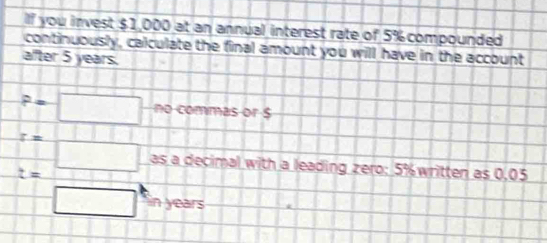 lf you invest $1,000 at an annual interest rate of 5% compounded 
continuously, calculate the final amount you will have in the account 
after 5 years.
p-□ no commas or $
z=
t= □ as a decimal with a leading zero: 5% written as 0,05
□ in years