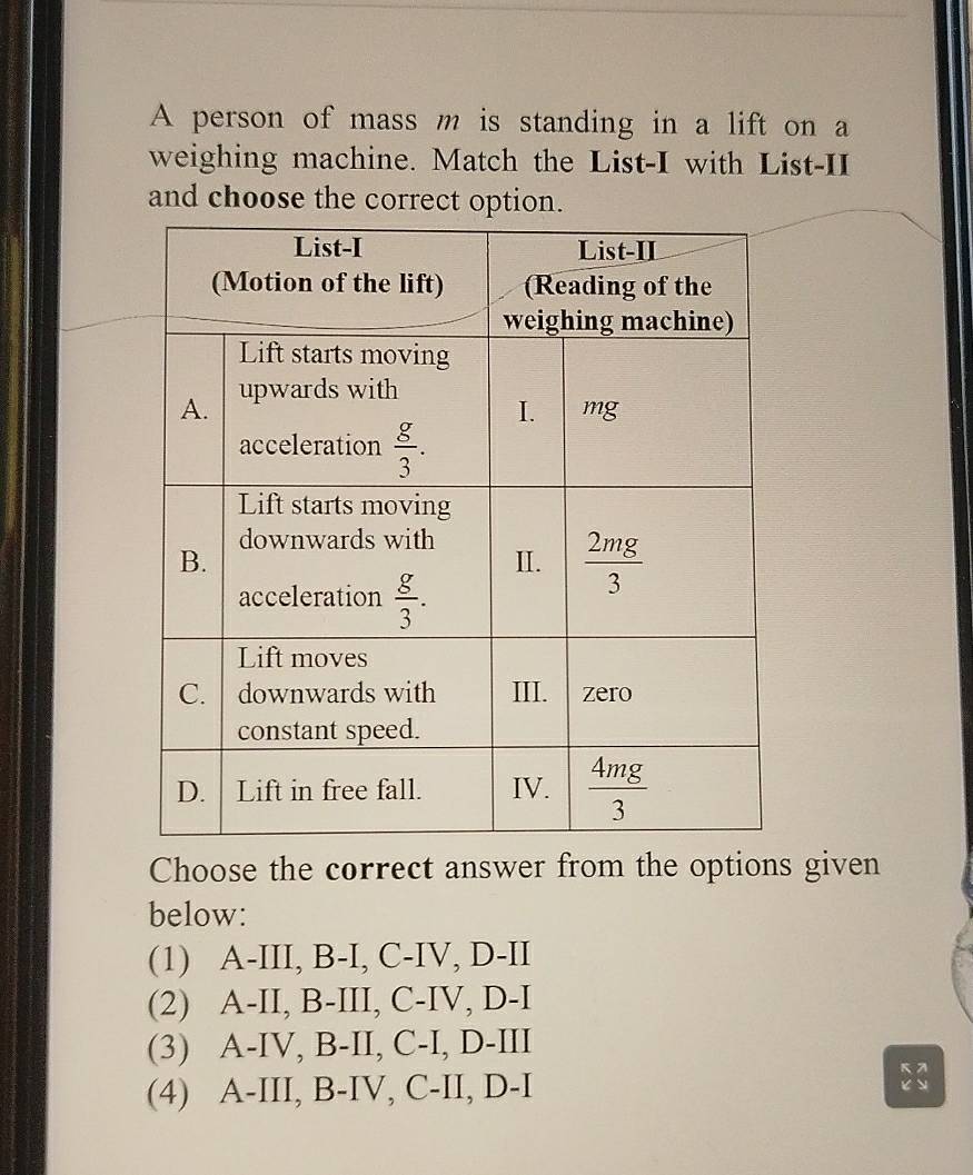 A person of mass m is standing in a lift on a
weighing machine. Match the List-I with List-II
and choose the correct option.
Choose the correct answer from the options given
below:
(1) A-III, B-I, C-IV, D-II
(2) A-II, B-III, C-IV, D-I
(3) A-IV, B-II, C-I, D-III
(4) A-III, B-IV, C-II, D-I