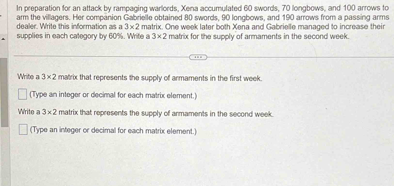 In preparation for an attack by rampaging warlords, Xena accumulated 60 swords, 70 longbows, and 100 arrows to 
arm the villagers. Her companion Gabrielle obtained 80 swords, 90 longbows, and 190 arrows from a passing arms 
dealer. Write this information as a 3* 2 matrix. One week later both Xena and Gabrielle managed to increase their 
supplies in each category by 60%. Write a 3* 2 matrix for the supply of armaments in the second week. 
Write a 3* 2 matrix that represents the supply of armaments in the first week. 
(Type an integer or decimal for each matrix element.) 
Write a 3* 2 matrix that represents the supply of armaments in the second week. 
(Type an integer or decimal for each matrix element.)