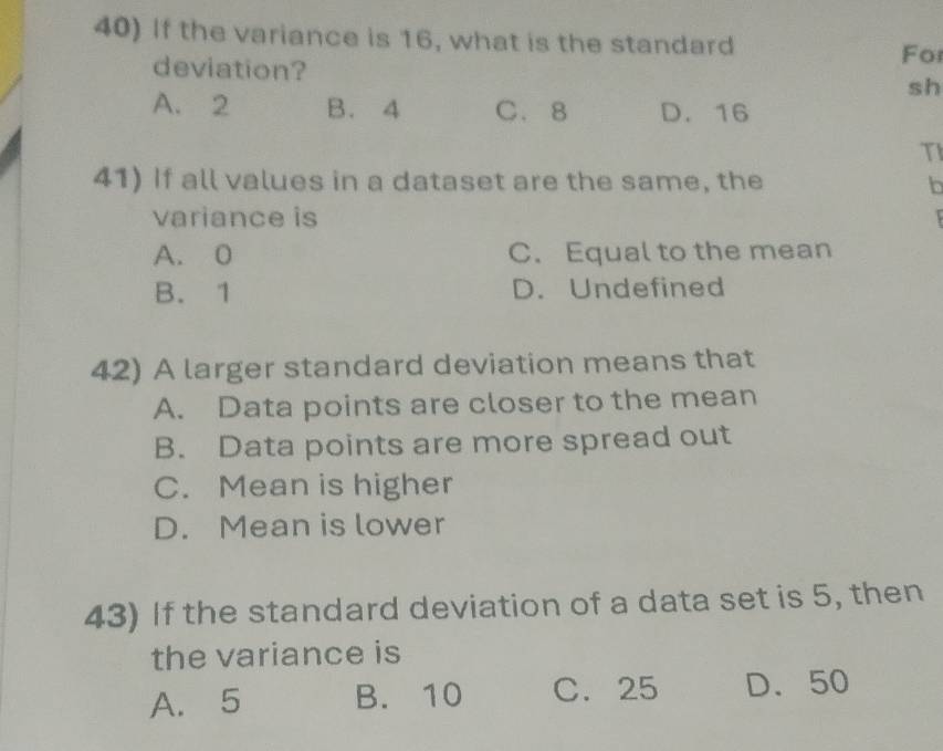 If the variance is 16, what is the standard
For
deviation? sh
A. 2 B. 4 C. 8 D. 16
TI
41) If all values in a dataset are the same, the b
variance is
A. 0 C. Equal to the mean
B. 1 D. Undefined
42) A larger standard deviation means that
A. Data points are closer to the mean
B. Data points are more spread out
C. Mean is higher
D. Mean is lower
43) If the standard deviation of a data set is 5, then
the variance is
A. 5 B. 10 C. 25 D. 50