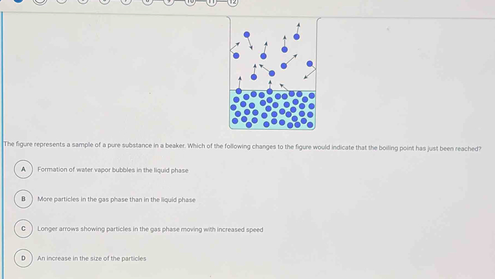 The figure represents a sample of a pure substance in a beaker. Which of the following changes to the figure would indicate that the boiling point has just been reached?
A  Formation of water vapor bubbles in the liquid phase
B) More particles in the gas phase than in the liquid phase
C ) Longer arrows showing particles in the gas phase moving with increased speed
D ) An increase in the size of the particles