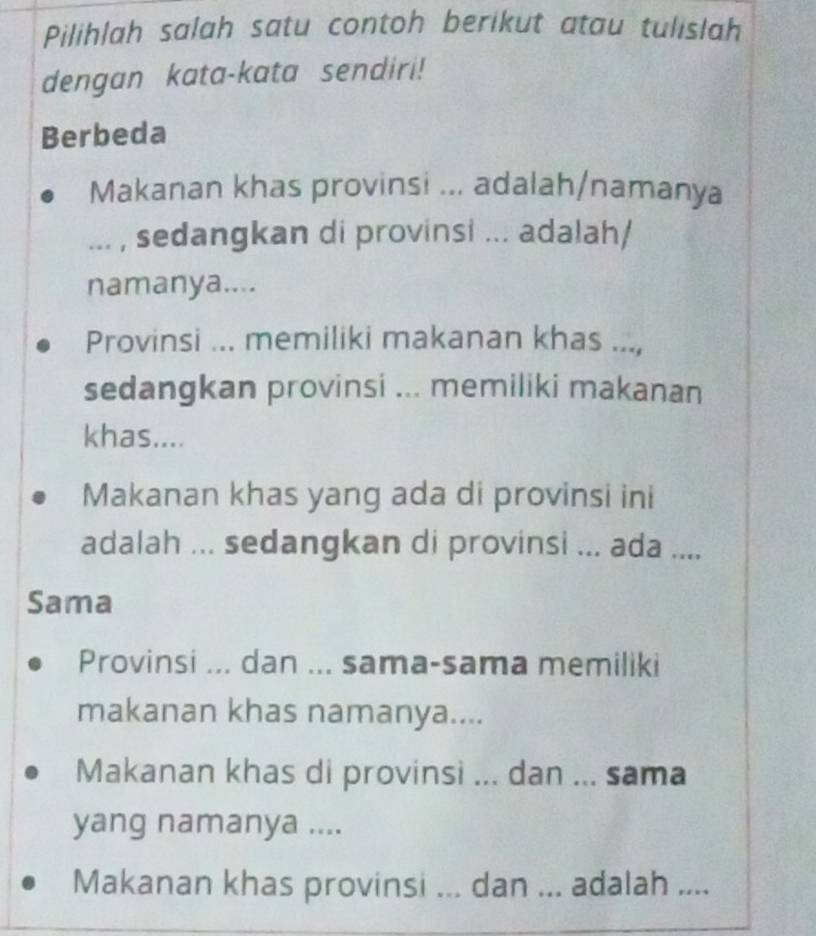 Pilihlah salah satu contoh berikut atau tulislah
dengan kata-kata sendiri!
Berbeda
Makanan khas provinsi ... adalah/namanya
... , sedangkan di provinsi ... adalah/
namanya....
Provinsi ... memiliki makanan khas ...,
sedangkan provinsi ... memiliki makanan
khas....
Makanan khas yang ada di provinsi ini
adalah ... sedangkan di provinsi ... ada ....
Sama
Provinsi ... dan ... sama-sama memiliki
makanan khas namanya....
Makanan khas di provinsi ... dan ... sama
yang namanya ....
Makanan khas provinsi ... dan ... adalah ....