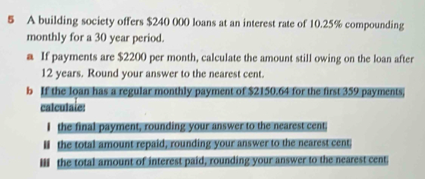 A building society offers $240 000 loans at an interest rate of 10.25% compounding 
monthly for a 30 year period. 
a If payments are $2200 per month, calculate the amount still owing on the loan after
12 years. Round your answer to the nearest cent. 
b If the loan has a regular monthly payment of $2150.64 for the first 359 payments, 
calculate: 
I the final payment, rounding your answer to the nearest cent. 
I the total amount repaid, rounding your answer to the nearest cent 
Iii the total amount of interest paid, rounding your answer to the nearest cent