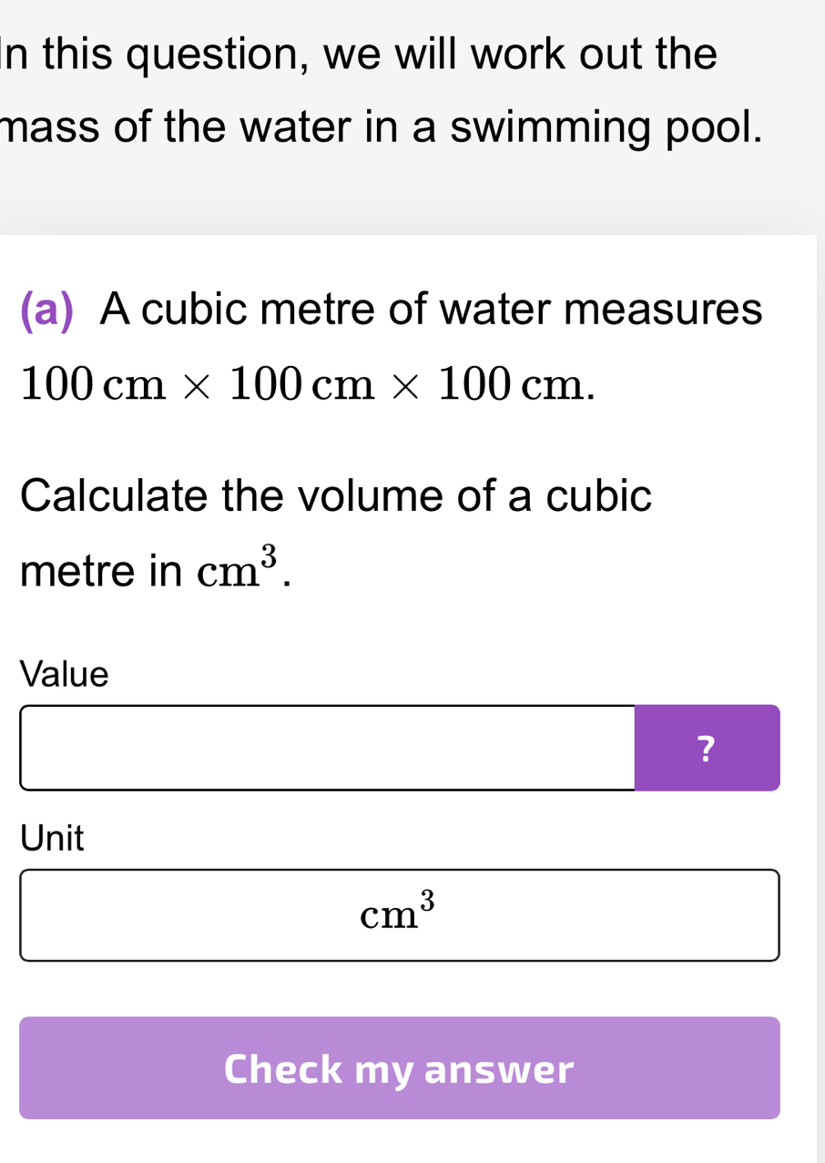 this question, we will work out the 
mass of the water in a swimming pool. 
(a) A cubic metre of water measures
100cm* 100cm* 100cm. 
Calculate the volume of a cubic
metre in cm^3. 
Value 
? 
Unit
cm^3
Check my answer