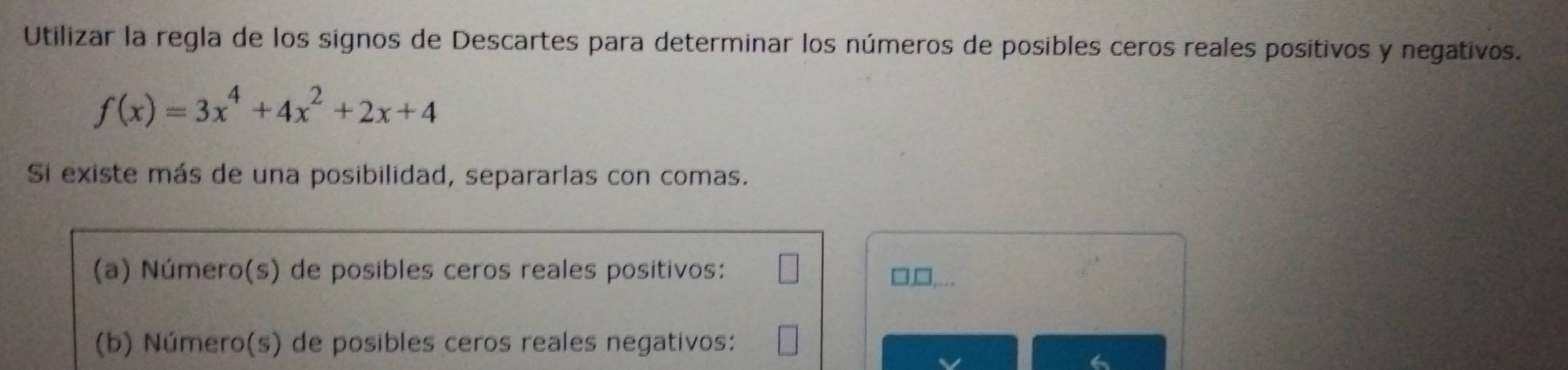 Utilizar la regla de los signos de Descartes para determinar los números de posibles ceros reales positivos y negativos.
f(x)=3x^4+4x^2+2x+4
Si existe más de una posibilidad, separarlas con comas. 
(a) Número(s) de posibles ceros reales positivos: □,□,... 
(b) Número(s) de posibles ceros reales negativos: