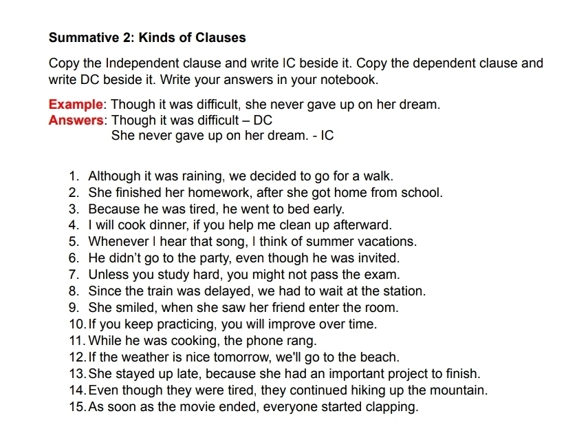 Summative 2: Kinds of Clauses 
Copy the Independent clause and write IC beside it. Copy the dependent clause and 
write DC beside it. Write your answers in your notebook. 
Example: Though it was difficult, she never gave up on her dream. 
Answers: Though it was difficult - DC 
She never gave up on her dream. - IC 
1. Although it was raining, we decided to go for a walk. 
2. She finished her homework, after she got home from school. 
3. Because he was tired, he went to bed early. 
4. I will cook dinner, if you help me clean up afterward. 
5. Whenever I hear that song, I think of summer vacations. 
6. He didn't go to the party, even though he was invited. 
7. Unless you study hard, you might not pass the exam. 
8. Since the train was delayed, we had to wait at the station. 
9. She smiled, when she saw her friend enter the room. 
10. If you keep practicing, you will improve over time. 
11. While he was cooking, the phone rang. 
12.If the weather is nice tomorrow, we'll go to the beach. 
13. She stayed up late, because she had an important project to finish. 
14. Even though they were tired, they continued hiking up the mountain. 
15.As soon as the movie ended, everyone started clapping.