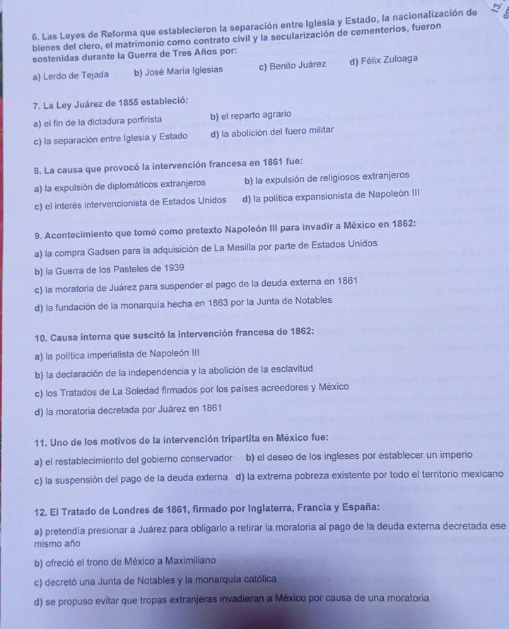 Las Leyes de Reforma que establecieron la separación entre Iglesia y Estado, la nacionalización de
bienes del clero, el matrimonio como contrato civil y la secularización de cementerios, fueron
sostenidas durante la Guerra de Tres Años por:
a) Lerdo de Tejada b) José María Iglesias c) Benito Juárez d) Félix Zuloaga
7. La Ley Juárez de 1855 estableció:
a) el fin de la dictadura porfirista b) el reparto agrario
c) la separación entre Iglesia y Estado d) la abolición del fuero militar
8. La causa que provocó la intervención francesa en 1861 fue:
a) la expulsión de diplomáticos extranjeros b) la expulsión de religiosos extranjeros
c) el interés intervencionista de Estados Unidos d) la política expansionista de Napoleón III
9. Acontecimiento que tomó como pretexto Napoleón III para invadir a México en 1862:
a) la compra Gadsen para la adquisición de La Mesilla por parte de Estados Unidos
b) la Guerra de los Pasteles de 1939
c) la moratoria de Juárez para suspender el pago de la deuda externa en 1861
d) la fundación de la monarquía hecha en 1863 por la Junta de Notables
10. Causa interna que suscitó la intervención francesa de 1862:
a) la política imperialista de Napoleón III
b) la declaración de la independencia y la abolición de la esclavitud
c) los Tratados de La Soledad firmados por los países acreedores y México
d) la moratoria decretada por Juárez en 1861
11. Uno de los motivos de la intervención tripartita en México fue:
a) el restablecimiento del gobierno conservador b) el deseo de los ingleses por establecer un imperio
c) la suspensión del pago de la deuda externa d) la extrema pobreza existente por todo el territorio mexicano
12. El Tratado de Londres de 1861, firmado por Inglaterra, Francia y España:
a) pretendía presionar a Juárez para obligarlo a retirar la moratoria al pago de la deuda externa decretada ese
mismo año
b) ofreció el trono de México a Maximiliano
c) decretó una Junta de Notables y la monarquía católica
d) se propuso evitar que tropas extranjeras invadieran a México por causa de una moratoria