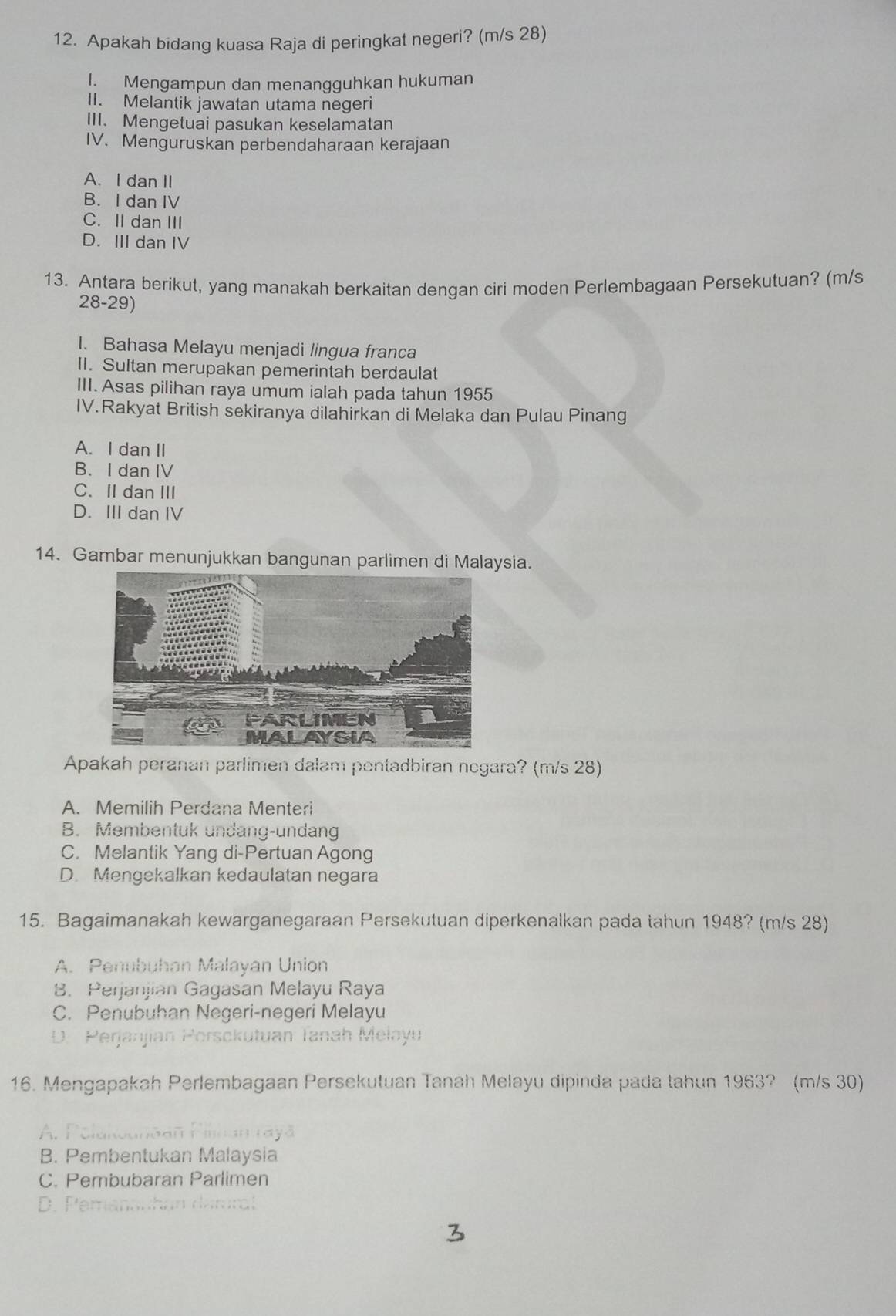 Apakah bidang kuasa Raja di peringkat negeri? (m/s 28)
I. Mengampun dan menangguhkan hukuman
II. Melantik jawatan utama negeri
III. Mengetuai pasukan keselamatan
IV. Menguruskan perbendaharaan kerajaan
A. I dan II
B. I dan IV
C. II dan III
D. III dan IV
13. Antara berikut, yang manakah berkaitan dengan ciri moden Perlembagaan Persekutuan? (m/s
28-29)
I. Bahasa Melayu menjadi lingua franca
II. Sultan merupakan pemerintah berdaulat
III. Asas pilihan raya umum ialah pada tahun 1955
IV.Rakyat British sekiranya dilahirkan di Melaka dan Pulau Pinang
A. I dan II
B. I dan IV
C. II dan III
D. III dan IV
14. Gambar menunjukkan bangunan parlimen di Malaysia.
Apakah peranan parlimen dalam pentadbiran negara? (m/s 28)
A. Memilih Perdana Menteri
B. Membentuk undang-undang
C. Melantik Yang di-Pertuan Agong
D. Mengekalkan kedaulatan negara
15. Bagaimanakah kewarganegaraan Persekutuan diperkenalkan pada tahun 1948? (m/s 28)
A. Penubuhan Malayan Union
8. Perjanjian Gagasan Melayu Raya
C. Penubuhan Negeri-negeri Melayu
D. Perjanjian Persckutuan Tanah Melayu
16. Mengapakah Perlembagaan Persekutuan Tanah Melayu dipinda pada tahun 1963? (m/s 30)
A. Polukounãan
B. Pembentukan Malaysia
C. Pembubaran Parlimen
D. Pemanauhan darral