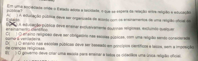 Em uma sociedade onde o Estado adota a laicidade, o que se espera da relação entre religião e educação
pública?
A( ) A educação pública deve ser organizada de acordo com os ensinamentos de uma religião oficial do
Estado.
B ) A educação pública deve ensinar exclusivamente doutrinas religiosas, excluindo qualquer
ensinamento científico.
C( ) O ensino religioso deve ser obrigatório nas escolas públicas, com uma religião sendo considerada
como a verdadeira.
D( ) O ensino nas escolas públicas deve ser baseado em princípios científicos e laicos, sem a imposição
de crenças religiosas.
E( ) O governo deve criar uma escola para ensinar a todos os cidadãos uma única religião oficial.