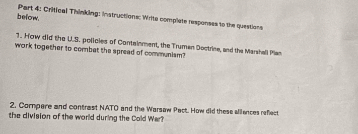 below. 
Part 4: Critical Thinking: Instructions: Write complete responses to the questions 
1. How did the U.S. policies of Containment, the Truman Doctrine, and the Marshall Plan 
work together to combat the spread of communism? 
2. Compare and contrast NATO and the Warsaw Pact. How did these alliances reflect 
the division of the world during the Cold War?