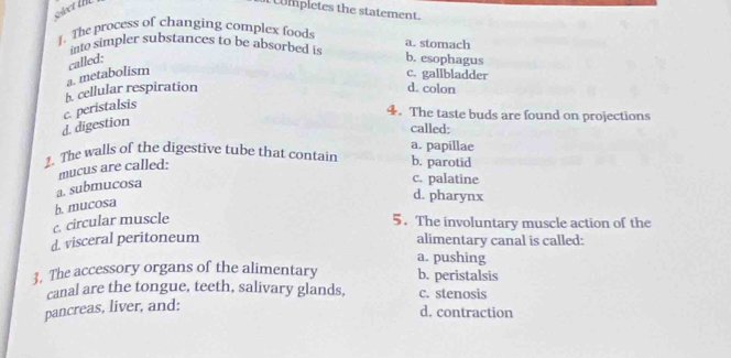 Wmpletes the statement.
1. The process of changing complex foods a. stomach
into simpler substances to be absorbed is
called: b. esophagus
a. metabolism c. gallbladder
h. cellular respiration d. colon
d. digestion c. peristalsis
4. The taste buds are found on projections
called:
a. papillae
2. The walls of the digestive tube that contain b. parotid
mucus are called:
a. submucosa
c. palatine
d. pharynx
b. mucosa
c. circular muscle 5. The involuntary muscle action of the
d. visceral peritoneum alimentary canal is called:
a. pushing
3. The accessory organs of the alimentary b. peristalsis
canal are the tongue, teeth, salivary glands, c. stenosis
pancreas, liver, and:
d. contraction