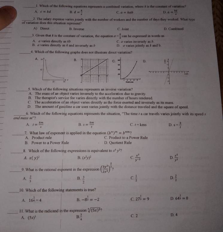 Which of the following equations represents a combined variation, where k is the constant of variation?
A. c=kd B. d= k/x  C. a=kab D a=frac u_0te
_2. The salary expense varies jointly with the number of workers and the number of days they worked. What type
of variation does this situation represent?
_
_
A) Direct B. Inverse C. Joint D. Combined
_
_3. Given that k is the constant of variation, the equation a= k/b  can be expressed in words as
_
_
A. a varies directly as kb C. σ varies inversely as b.
_
B. a varies directly as k and inversely as b D. σ varies jointly as k and b
_
_4. Which of the following graphs does not illustrate direct variation?
_
A BCD
_
_
_
_
_
_5. Which of the following situations represents an inverse variation?
_
A. The mass of an object varies inversely to the acceleration due to gravity.
_
B. The therapist's service fee varies directly with the number of hours rendered.
_
C. The acceleration of an object varies directly as the force exerted and inversely as its mass.
D. The amount of gasoline a car uses varies jointly with the distance traveled and the square of speed.
_
_6. Which of the following equations represents the situation, “The time 1 a car travels varies jointly with its speed s
and mass m"?
A. t= km/s  s= km/t  C. t=kms D. s= k/t 
B.
_7. What law of exponent is applied in the equation (b^n)^m=b^(nm) ?
A. Product rule C. Product to a Power Rule
B. Power to a Power Rule D. Quotient Rule
_8. Which of the following expressions is equivalent to x^4y^2
A. x(y)^2 B. (x^2y)^2 C.  x^2/y^(-2)  D.  x^2/y^2 
_9. What is the rational exponent in the expression ( 3y^2/2x^3 )^ 2/3 
B.
C.
D.
A.  2/3   3/2   1/2   2/2 
_10. Which of the following statements is true?
A. 16^(frac 1)4=4 B. -8^(frac 1)3=-2 C. 27^(frac 1)3=9 D. 64^(frac 1)3=8
_11. What is the radicand in the expression sqrt[4]((5x)^3)
A. (5x)^3  3/4  C. 2 D. 4
B