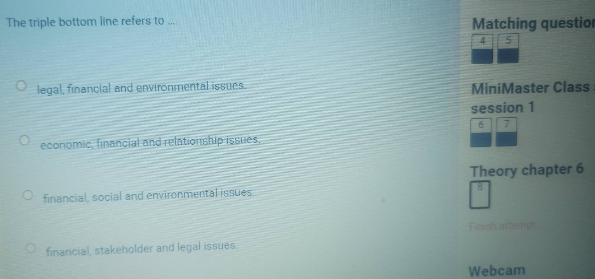 The triple bottom line refers to ... Matching questior
4 5
legal, financial and environmental issues. MiniMaster Class
session 1
6 7
economic, financial and relationship issues.
Theory chapter 6
financial, social and environmental issues.
Finish attempt
financial, stakeholder and legal issues.
Webcam