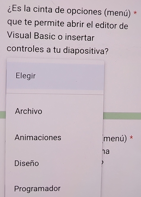 ¿Es la cinta de opciones (menú) *
que te permite abrir el editor de
Visual Basic o insertar
controles a tu diapositiva?
Elegir
Archivo
Animaciones (menú) *
ha
Diseño )
Programador