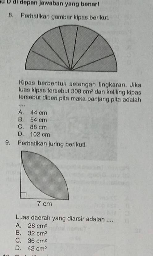 ai depan jawaban yang benar!
8. Perhatikan gambar kipas berikut.
Kipas berbentuk setengah lingkaran. Jika
luas kipas tersebut 308cm^2 dan keliling kipas
_
tersebut diberi pita maka panjang pita adalah
A. 44 cm
B. 54 cm
C. 88 cm
D. 102 cm
9. Perhatikan juring berikut!
Luas daerah yang diarsir adalah ....
A. 28cm^2
B. 32cm^2
C. 36cm^2
D. 42cm^2