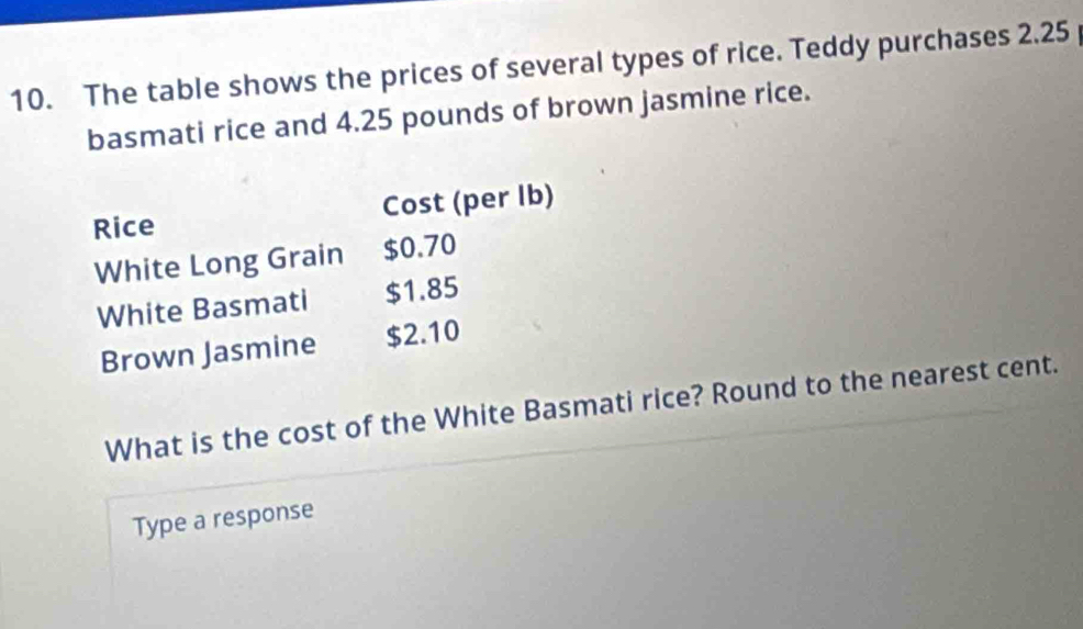 The table shows the prices of several types of rice. Teddy purchases 2.25
basmati rice and 4.25 pounds of brown jasmine rice. 
Rice Cost (per Ib) 
White Long Grain $0.70
White Basmati $1.85
Brown Jasmine $2.10
What is the cost of the White Basmati rice? Round to the nearest cent. 
Type a response