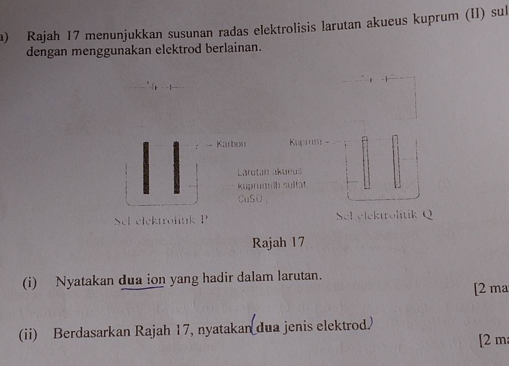 Rajah 17 menunjukkan susunan radas elektrolisis larutan akueus kuprum (II) sul 
dengan menggunakan elektrod berlainan. 
Karbon Kupram 
Larutan akueus 
kuprumdh sulfat 
CuSO 
Sel elektroliuk P Sel elektrolitik Q 
Rajah 17 
(i) Nyatakan dua ion yang hadir dalam larutan. 
[2 ma 
(ii) Berdasarkan Rajah 17, nyatakan dua jenis elektrod 
[2 m