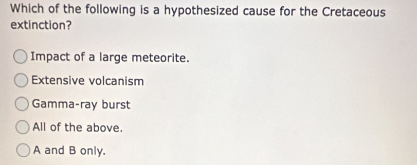 Which of the following is a hypothesized cause for the Cretaceous
extinction?
Impact of a large meteorite.
Extensive volcanism
Gamma-ray burst
All of the above.
A and B only.