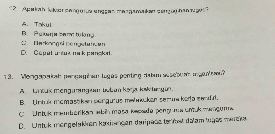 Apakah faktor pengurus enggan mengamalkan pengagihan tugas?
A. Takut
B. Pekerja berat tulang.
C. Berkongsi pengetahuan.
D. Cepat untuk naik pangkat.
13. Mengapakah pengagihan tugas penting dalam sesebuah organisasi?
A. Untuk mengurangkan beban kerja kakitangan.
B. Untuk memastikan pengurus melakukan semua kerja sendiri.
C. Untuk memberikan lebih masa kepada pengurus untuk mengurus.
D. Untuk mengelakkan kakitangan daripada terlibat dalam tugas mereka.