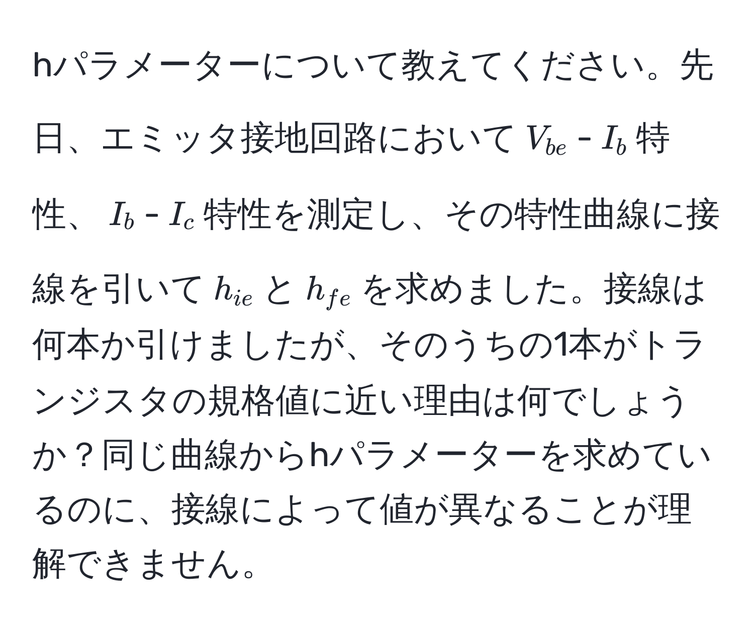 hパラメーターについて教えてください。先日、エミッタ接地回路において$V_be$-$I_b$特性、$I_b$-$I_c$特性を測定し、その特性曲線に接線を引いて$h_ie$と$h_fe$を求めました。接線は何本か引けましたが、そのうちの1本がトランジスタの規格値に近い理由は何でしょうか？同じ曲線からhパラメーターを求めているのに、接線によって値が異なることが理解できません。